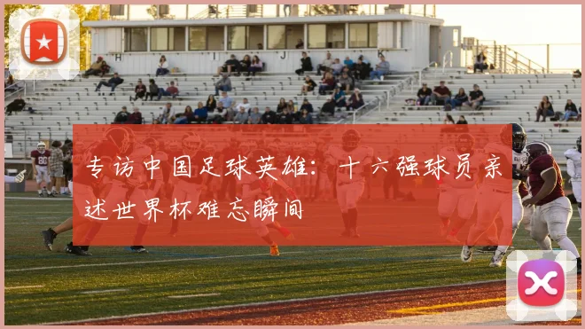 专访中国足球英雄：十六强球员亲述世界杯难忘瞬间