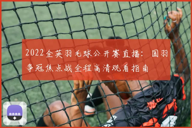 2022全英羽毛球公开赛直播:国羽争冠焦点战全程高清观看指南