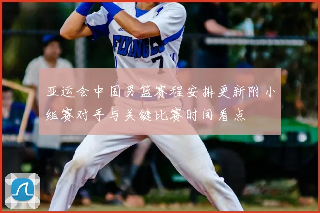 亚运会中国男篮赛程安排更新附小组赛对手与关键比赛时间看点