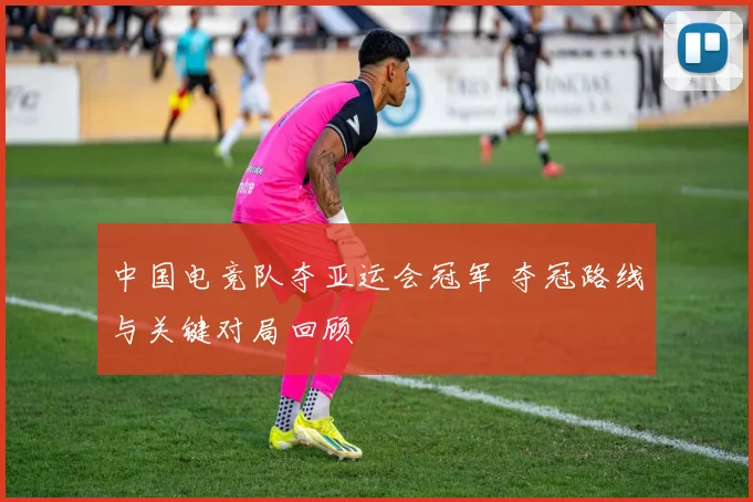 中国电竞队夺亚运会冠军 夺冠路线与关键对局回顾