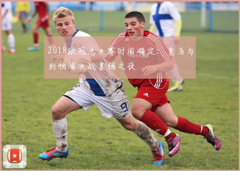 2018欧冠总决赛时间确定:皇马与利物浦决战基辅之夜