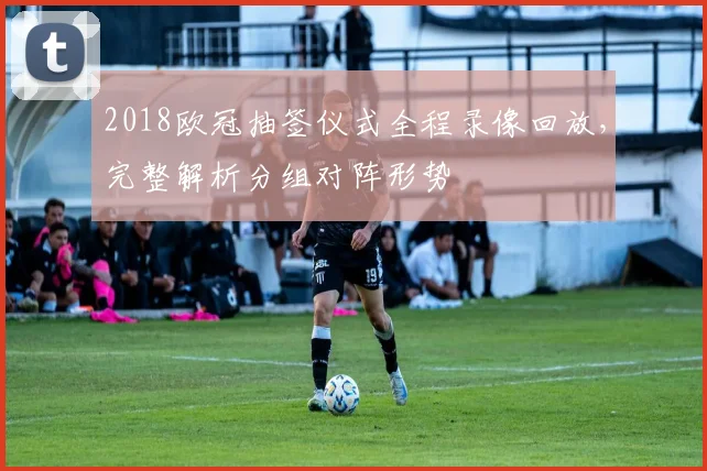 2018欧冠抽签仪式全程录像回放，完整解析分组对阵形势