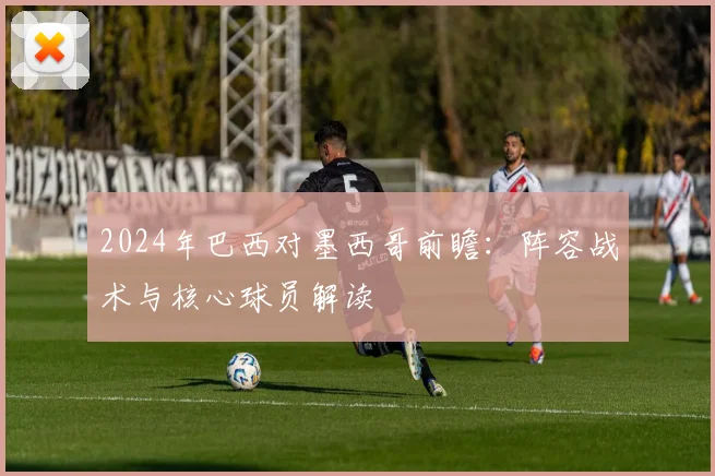 2024年巴西对墨西哥前瞻：阵容战术与核心球员解读