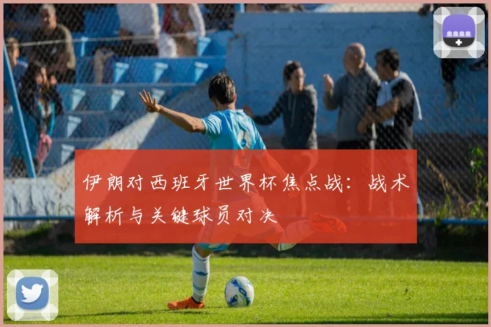 伊朗对西班牙世界杯焦点战：战术解析与关键球员对决