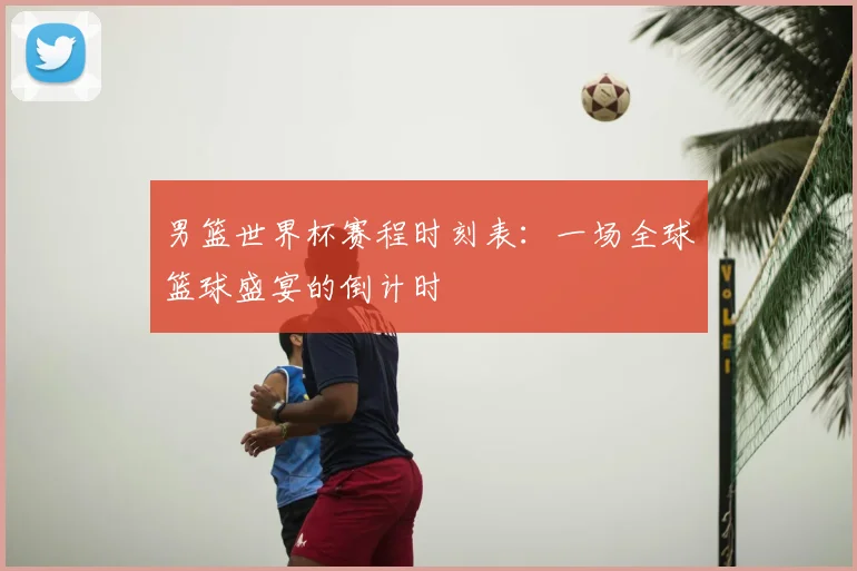 男篮世界杯赛程时刻表：一场全球篮球盛宴的倒计时