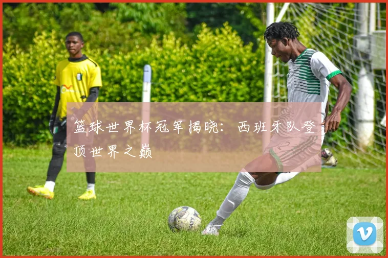 篮球世界杯冠军揭晓：西班牙队登顶世界之巅