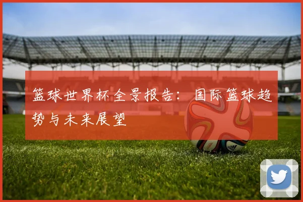 篮球世界杯全景报告：国际篮球趋势与未来展望