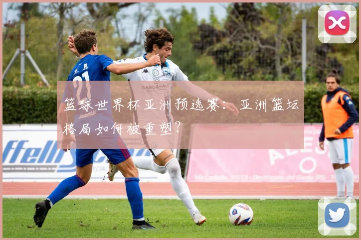 篮球世界杯亚洲预选赛：亚洲篮坛格局如何被重塑？