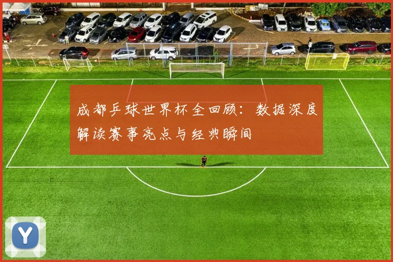 成都乒球世界杯全回顾：数据深度解读赛事亮点与经典瞬间