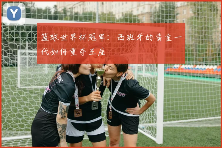 篮球世界杯冠军：西班牙的黄金一代如何重夺王座