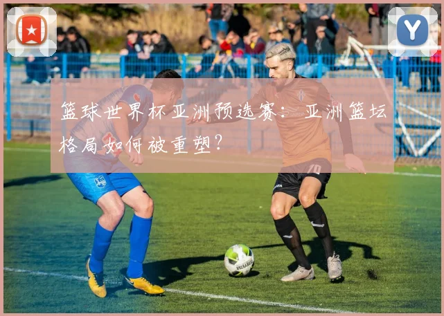 篮球世界杯亚洲预选赛：亚洲篮坛格局如何被重塑？
